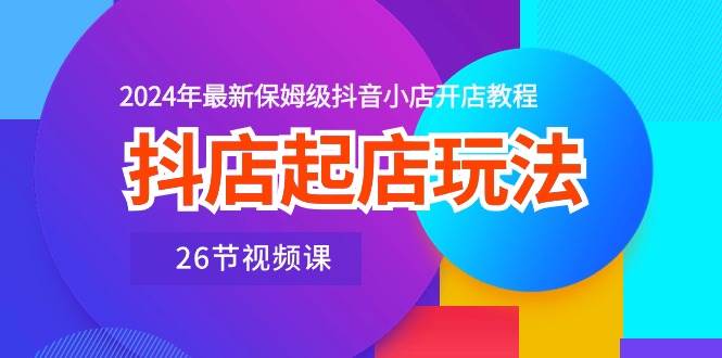 抖店起店玩法，2024年最新保姆级抖音小店开店教程（26节视频课）-13资源网